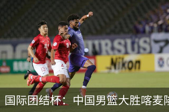 国际团结杯：中国男篮大胜喀麦隆队
