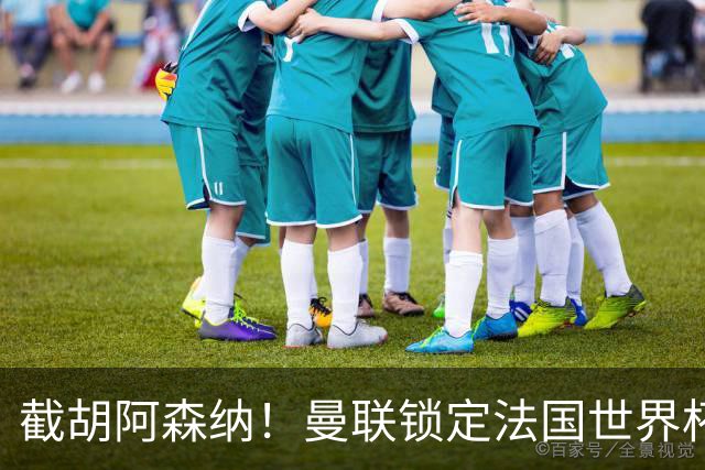 截胡阿森纳！曼联锁定法国世界杯猛将，6000 万抢下枪手头号目标
